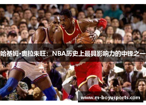 哈基姆·奥拉朱旺：NBA历史上最具影响力的中锋之一