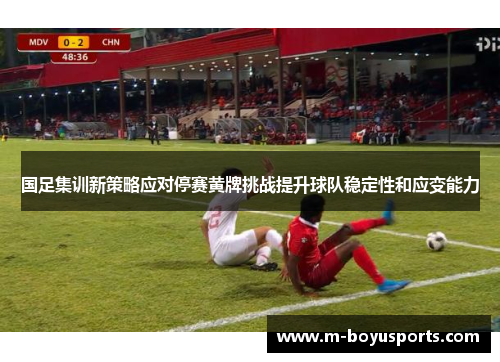 国足集训新策略应对停赛黄牌挑战提升球队稳定性和应变能力