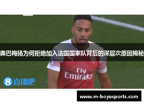 奥巴梅扬为何拒绝加入法国国家队背后的深层次原因揭秘